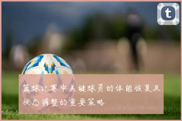 篮球比赛中关键球员的体能恢复及状态调整的重要策略