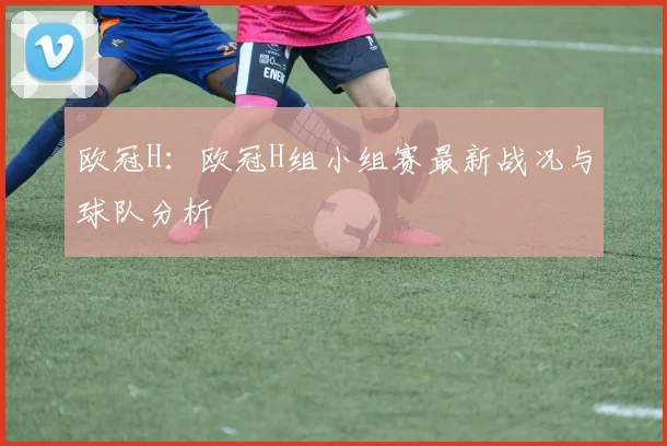 欧冠H：欧冠H组小组赛最新战况与球队分析