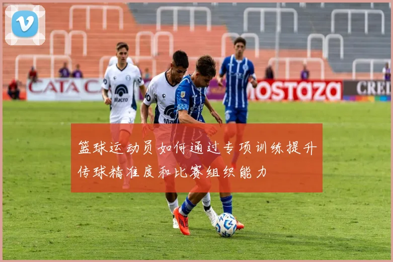 篮球运动员如何通过专项训练提升传球精准度和比赛组织能力
