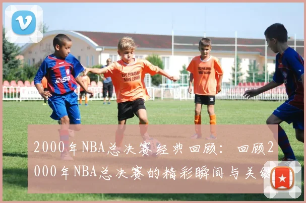 2000年NBA总决赛经典回顾：回顾2000年NBA总决赛的精彩瞬间与关键比赛