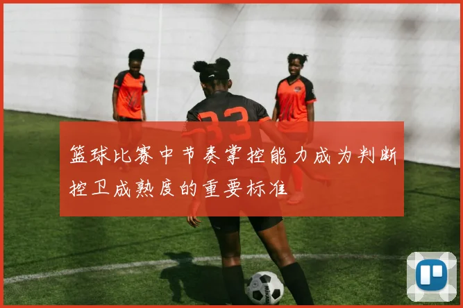 篮球比赛中节奏掌控能力成为判断控卫成熟度的重要标准