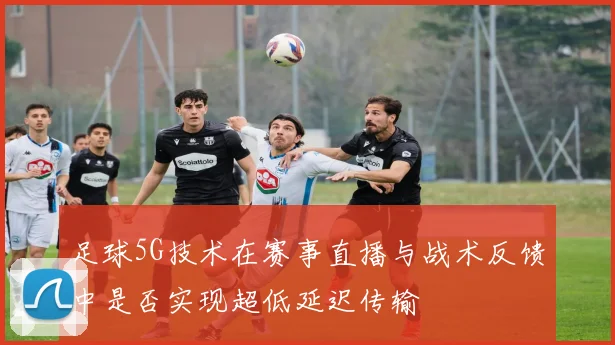 足球5G技术在赛事直播与战术反馈中是否实现超低延迟传输