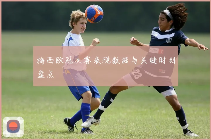 梅西欧冠决赛表现数据与关键时刻盘点