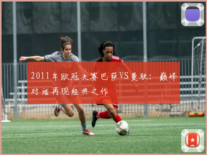 2011年欧冠决赛巴萨VS曼联：巅峰对话再现经典之作